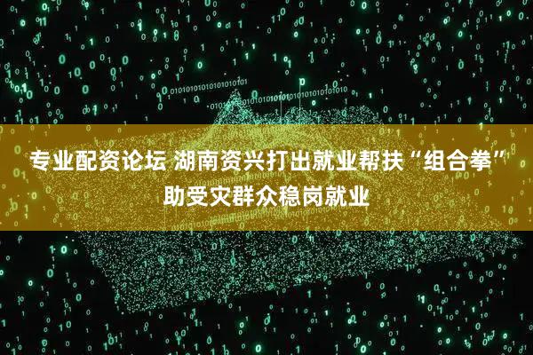 专业配资论坛 湖南资兴打出就业帮扶“组合拳”助受灾群众稳岗就业
