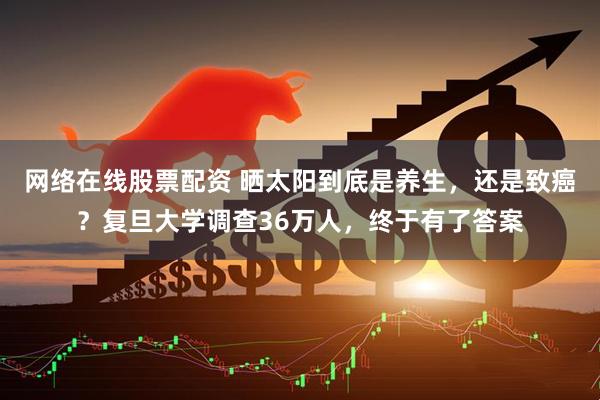 网络在线股票配资 晒太阳到底是养生，还是致癌？复旦大学调查36万人，终于有了答案