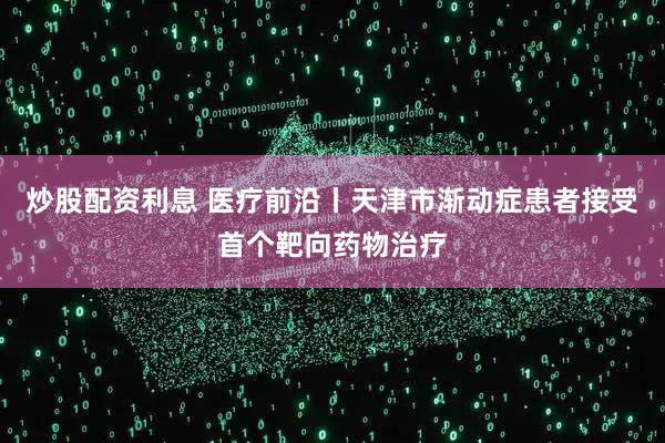 炒股配资利息 医疗前沿丨天津市渐动症患者接受首个靶向药物治疗