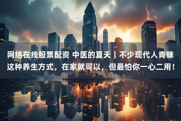 网络在线股票配资 中医的夏天｜不少现代人青睐这种养生方式，在家就可以，但最怕你一心二用！