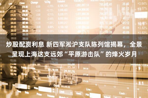 炒股配资利息 新四军淞沪支队陈列馆揭幕，全景呈现上海这支远郊“平原游击队”的烽火岁月