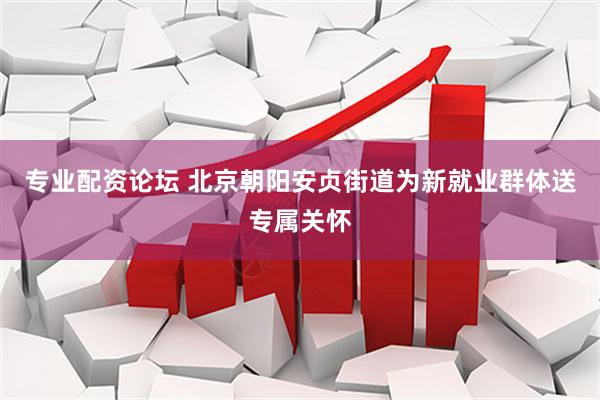 专业配资论坛 北京朝阳安贞街道为新就业群体送专属关怀
