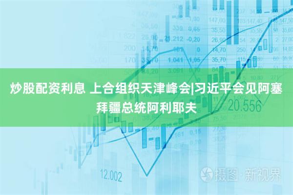 炒股配资利息 上合组织天津峰会|习近平会见阿塞拜疆总统阿利耶夫