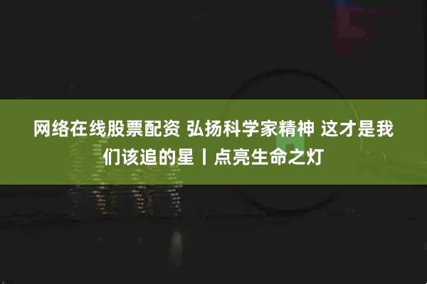 网络在线股票配资 弘扬科学家精神&#32;这才是我们该追的星丨点亮生命之灯