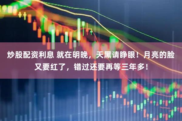 炒股配资利息 就在明晚，天黑请睁眼！月亮的脸又要红了，错过还要再等三年多！