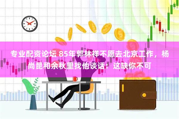 专业配资论坛 85年郭林祥不愿去北京工作，杨尚昆和余秋里找他谈话：这缺你不可