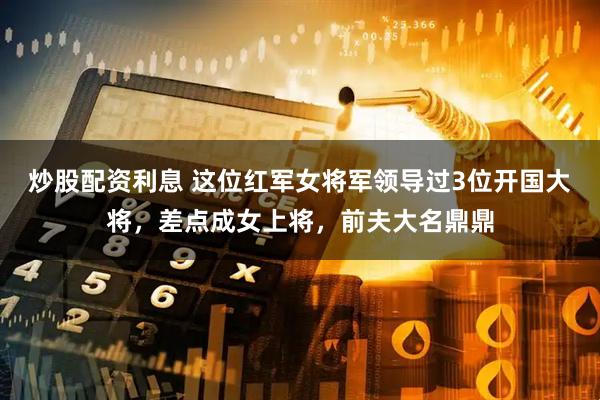 炒股配资利息 这位红军女将军领导过3位开国大将，差点成女上将，前夫大名鼎鼎