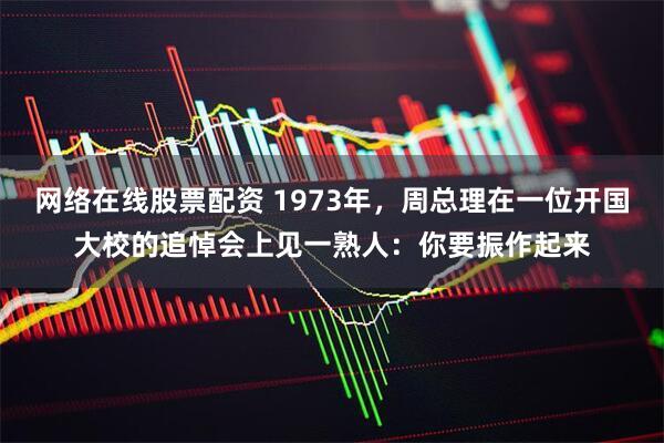 网络在线股票配资 1973年，周总理在一位开国大校的追悼会上见一熟人：你要振作起来