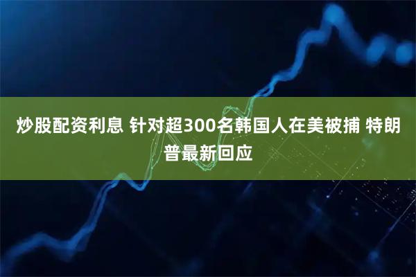 炒股配资利息 针对超300名韩国人在美被捕 特朗普最新回应