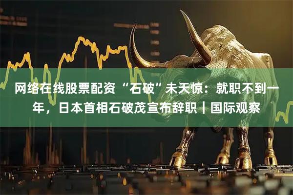 网络在线股票配资 “石破”未天惊：就职不到一年，日本首相石破茂宣布辞职｜国际观察
