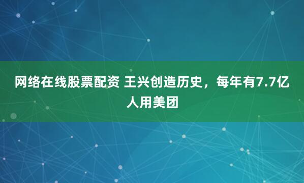 网络在线股票配资 王兴创造历史，每年有7.7亿人用美团