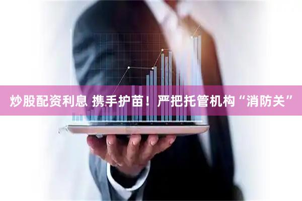 炒股配资利息 携手护苗！严把托管机构“消防关”