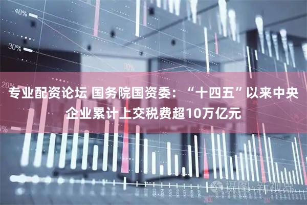 专业配资论坛 国务院国资委：“十四五”以来中央企业累计上交税费超10万亿元