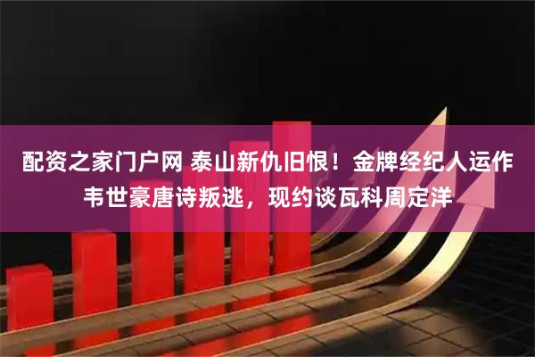 配资之家门户网 泰山新仇旧恨!金牌经纪人运作韦世豪唐诗叛逃,现约谈瓦科周定洋