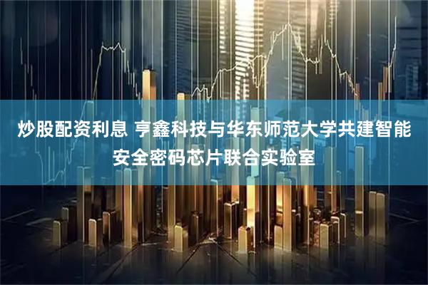 炒股配资利息 亨鑫科技与华东师范大学共建智能安全密码芯片联合实验室