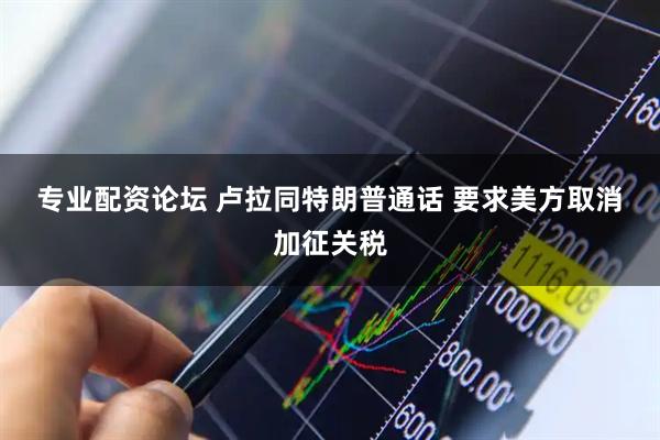 专业配资论坛 卢拉同特朗普通话&#32;要求美方取消加征关税