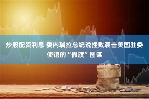 炒股配资利息 委内瑞拉总统说挫败袭击美国驻委使馆的“假旗”图谋