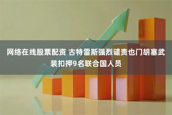 网络在线股票配资 古特雷斯强烈谴责也门胡塞武装扣押9名联合国人员