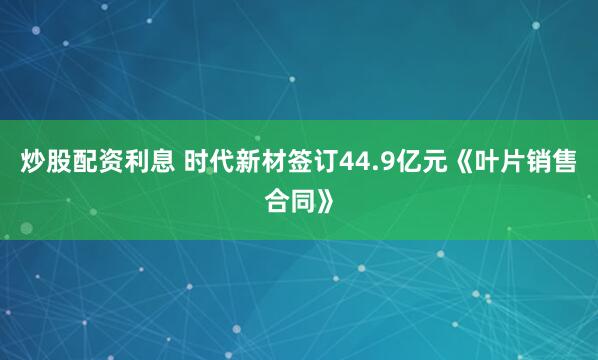 炒股配资利息 时代新材签订44.9亿元《叶片销售合同》