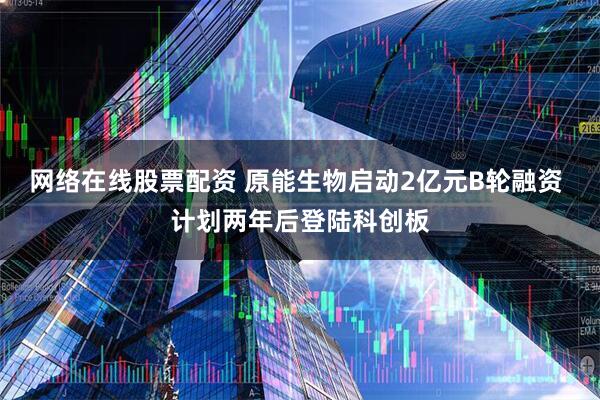 网络在线股票配资 原能生物启动2亿元B轮融资 计划两年后登陆科创板