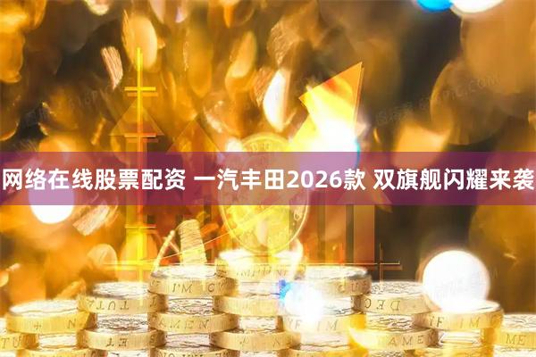 网络在线股票配资 一汽丰田2026款 双旗舰闪耀来袭