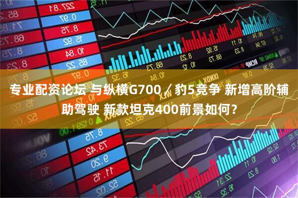 专业配资论坛 与纵横G700/豹5竞争 新增高阶辅助驾驶 新款坦克400前景如何?