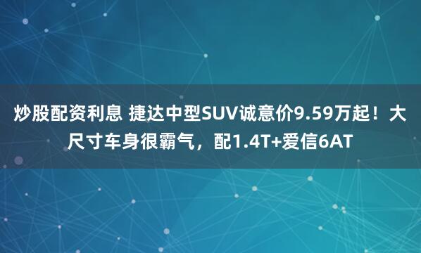 炒股配资利息 捷达中型SUV诚意价9.59万起!大尺寸车身很霸气,配1.4T+爱信6AT