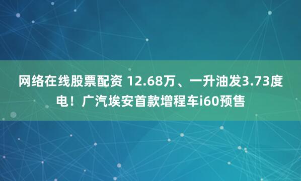 网络在线股票配资 12.68万、一升油发3.73度电!广汽埃安首款增程车i60预售