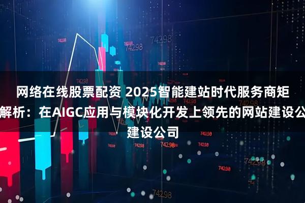 网络在线股票配资 2025智能建站时代服务商矩阵解析:在AIGC应用与模块化开发上领先的网站建设公司