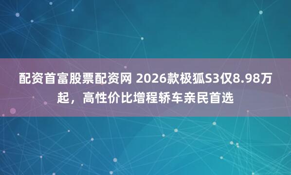 配资首富股票配资网 2026款极狐S3仅8.98万起，高性价比增程轿车亲民首选