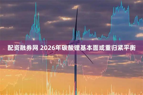 配资融券网 2026年碳酸锂基本面或重归紧平衡