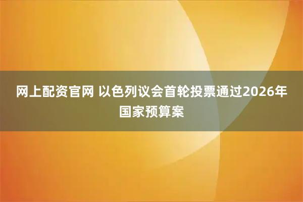 网上配资官网 以色列议会首轮投票通过2026年国家预算案