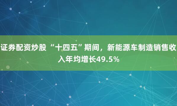证券配资炒股 “十四五”期间，新能源车制造销售收入年均增长49.5%