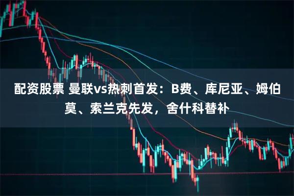 配资股票 曼联vs热刺首发：B费、库尼亚、姆伯莫、索兰克先发，舍什科替补