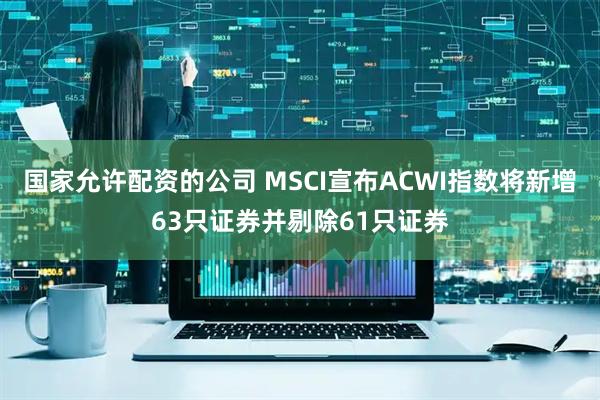 国家允许配资的公司 MSCI宣布ACWI指数将新增63只证券并剔除61只证券