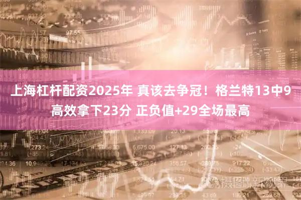 上海杠杆配资2025年 真该去争冠！格兰特13中9高效拿下23分 正负值+29全场最高