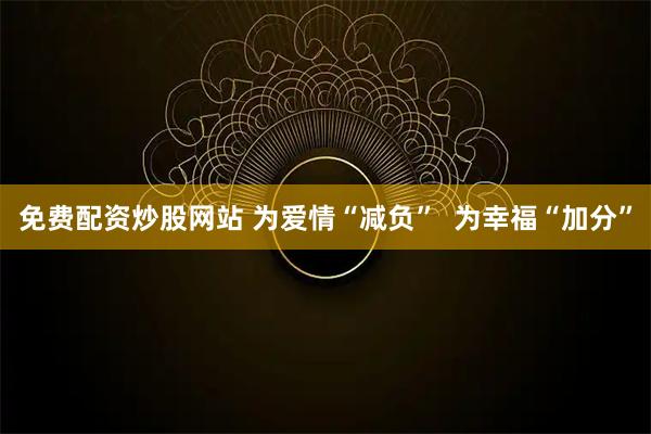 免费配资炒股网站 为爱情“减负” 为幸福“加分”