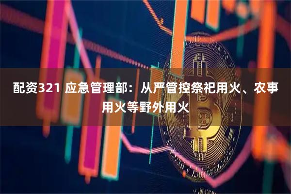 配资321 应急管理部:从严管控祭祀用火、农事用火等野外用火