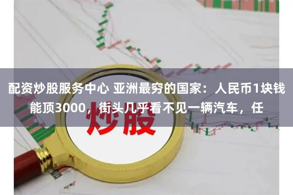 配资炒股服务中心 亚洲最穷的国家:人民币1块钱能顶3000,街头几乎看不见一辆汽车,任