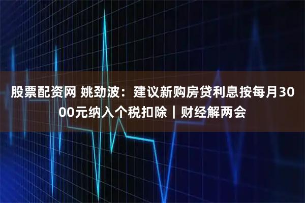 股票配资网 姚劲波：建议新购房贷利息按每月3000元纳入个税扣除｜财经解两会