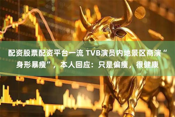 配资股票配资平台一流 TVB演员内地景区商演“身形暴瘦”,本人回应:只是偏瘦,很健康