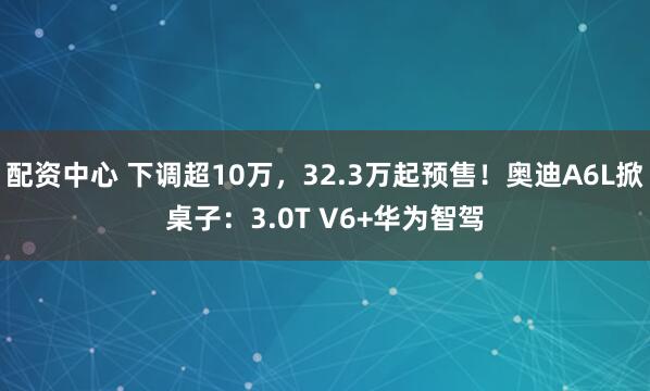 配资中心 下调超10万，32.3万起预售！奥迪A6L掀桌子：3.0T V6+华为智驾