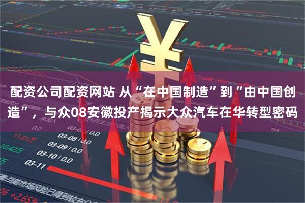 配资公司配资网站 从“在中国制造”到“由中国创造”,与众08安徽投产揭示大众汽车在华转型密码