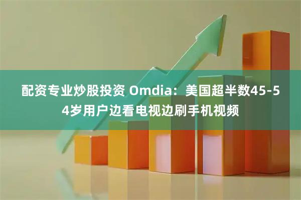 配资专业炒股投资 Omdia：美国超半数45-54岁用户边看电视边刷手机视频