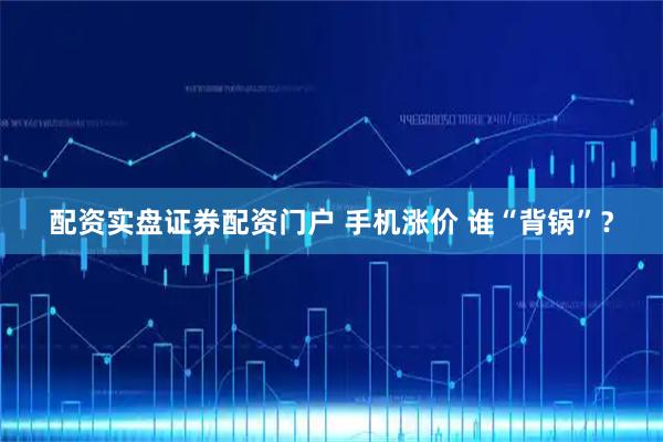 配资实盘证券配资门户 手机涨价 谁“背锅”？