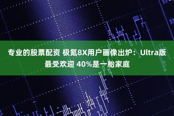 专业的股票配资 极氪8X用户画像出炉:Ultra版最受欢迎 40%是一胎家庭