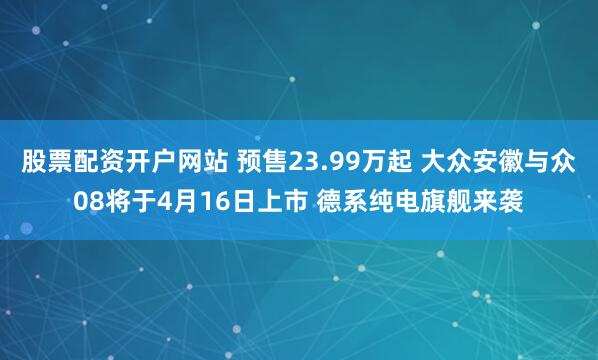 股票配资开户网站 预售23.99万起 大众安徽与众08将于4月16日上市 德系纯电旗舰来袭