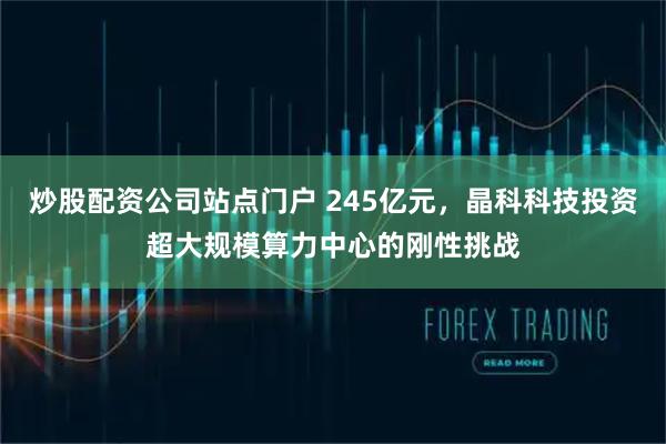 炒股配资公司站点门户 245亿元，晶科科技投资超大规模算力中心的刚性挑战