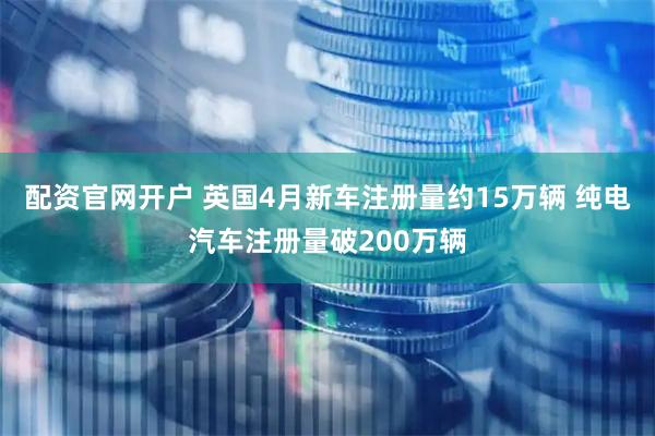 配资官网开户 英国4月新车注册量约15万辆 纯电汽车注册量破200万辆