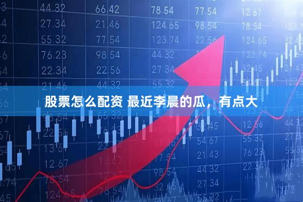 股票怎么配资 最近李晨的瓜，有点大